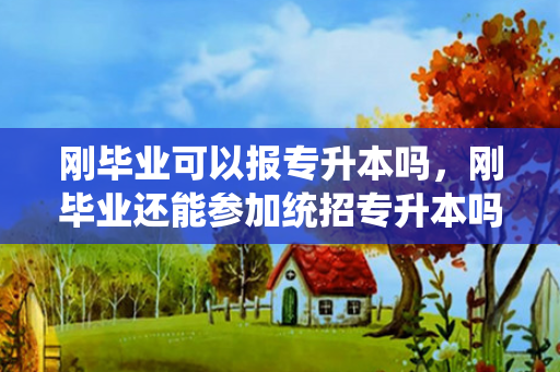 刚毕业可以报专升本吗，刚毕业还能参加统招专升本吗