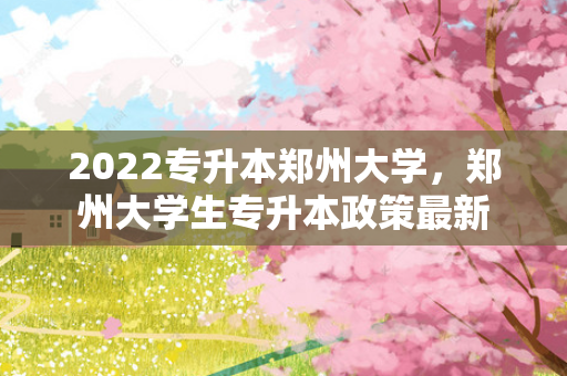 2022专升本郑州大学，郑州大学生专升本政策新