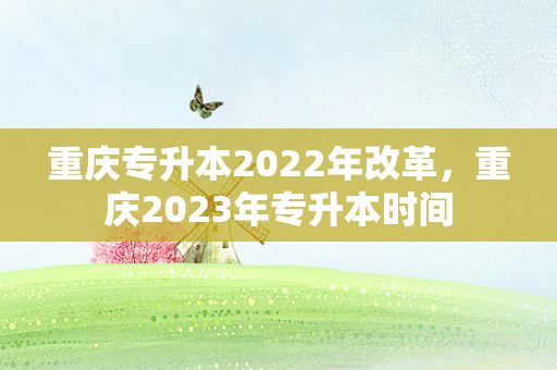重庆专升本2022年改革，重庆2023年专升本时间