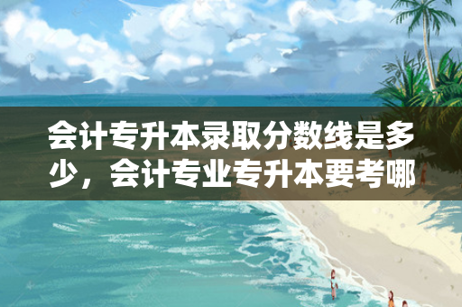 会计专升本录取分数线是多少，会计专业专升本要考哪些科目