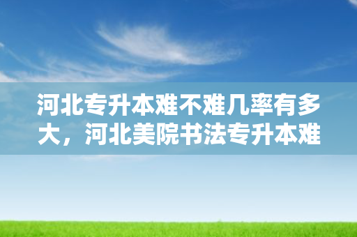 河北专升本难不难几率有多大，河北美院书法专升本难吗