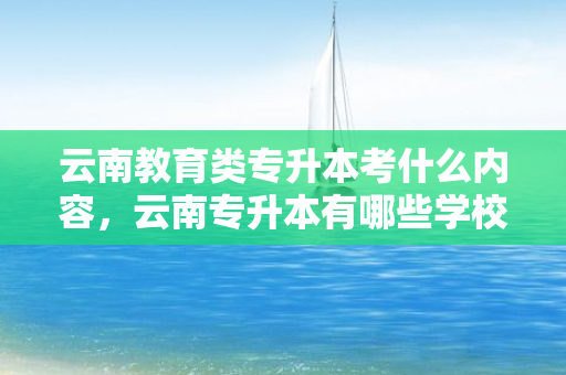 云南教育类专升本考什么内容，云南专升本有哪些学校