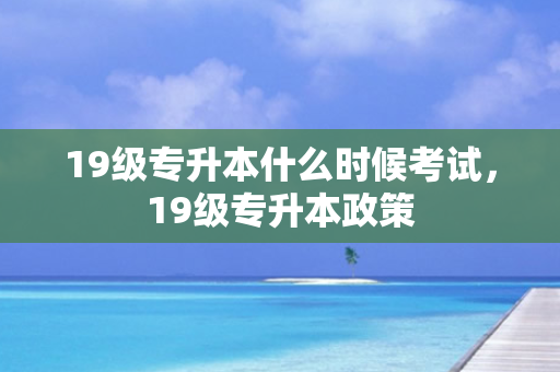 19级专升本什么时候考试，19级专升本政策