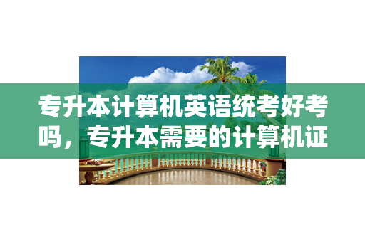 专升本计算机英语统考好考吗，专升本需要的计算机证和英语证是什么