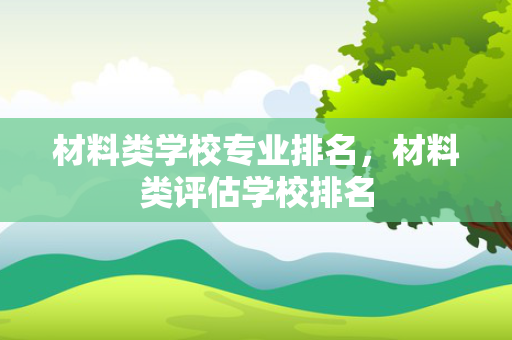 材料类学校专业排名，材料类评估学校排名