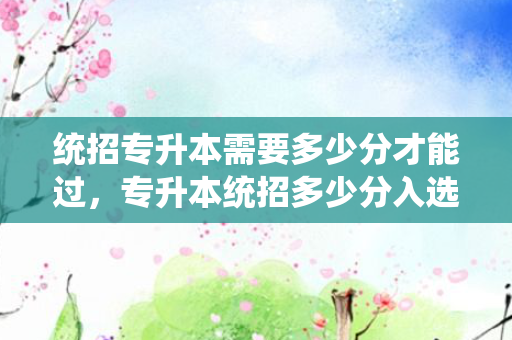 统招专升本需要多少分才能过，专升本统招多少分入选