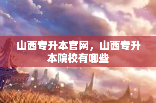 山西专升本官网，山西专升本院校有哪些
