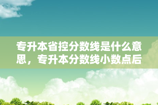 专升本省控分数线是什么意思，专升本分数线小数点后面是什么意思