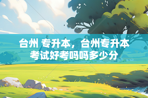 台州 专升本，台州专升本考试好考吗吗多少分