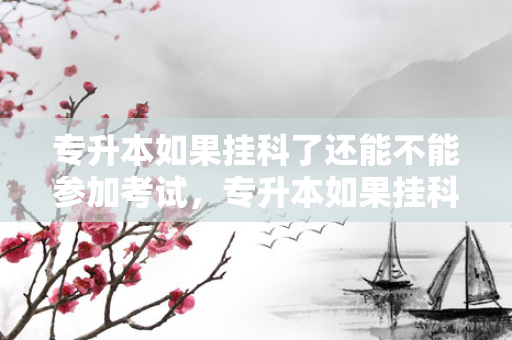 专升本如果挂科了还能不能参加考试，专升本如果挂科了咋办