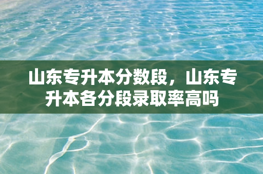 山东专升本分数段，山东专升本各分段录取率高吗