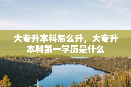 大专升本科怎么升，大专升本科第一学历是什么