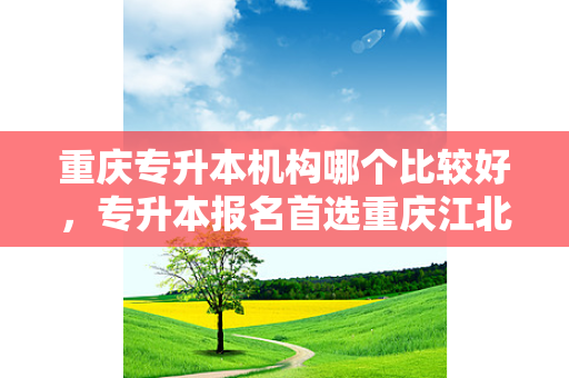 重庆专升本机构哪个比较好，专升本报名首选重庆江北财经学校