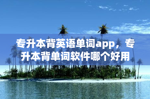 专升本背英语单词app，专升本背单词软件哪个好用