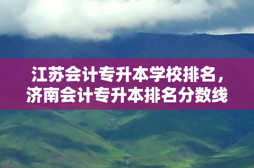 江苏会计专升本学校排名，济南会计专升本排名分数线