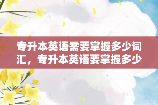专升本英语需要掌握多少词汇，专升本英语要掌握多少单词