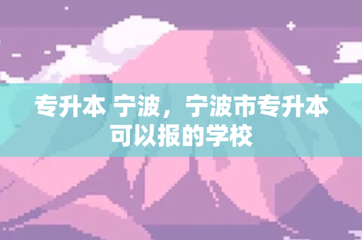 专升本 宁波，宁波市专升本可以报的学校