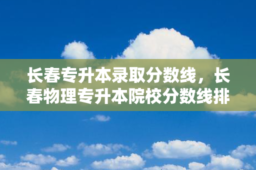 长春专升本录取分数线，长春物理专升本院校分数线排名