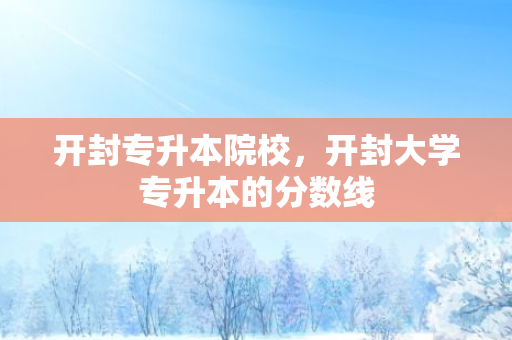 开封专升本院校，开封大学专升本的分数线