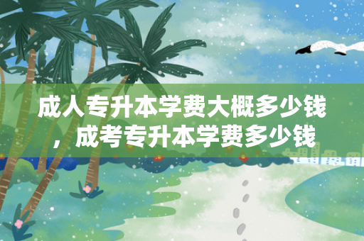 成人专升本学费大概多少钱，成考专升本学费多少钱