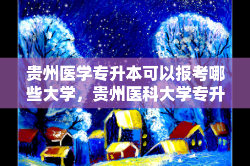 贵州医学专升本可以报考哪些大学，贵州医科大学专升本报考条件