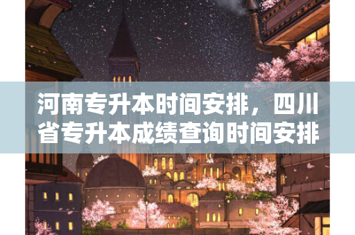 河南专升本时间安排，四川省专升本成绩查询时间安排