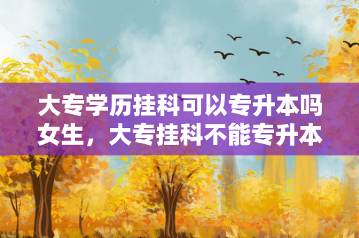 大专学历挂科可以专升本吗女生，大专挂科不能专升本吗