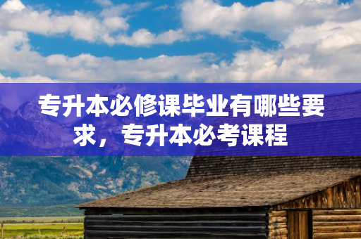 专升本必修课毕业有哪些要求，专升本必考课程
