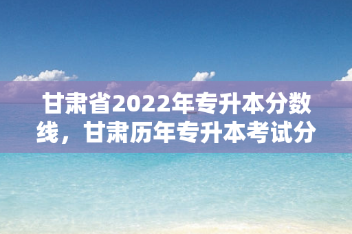 甘肃省2022年专升本分数线，甘肃历年专升本考试分数线