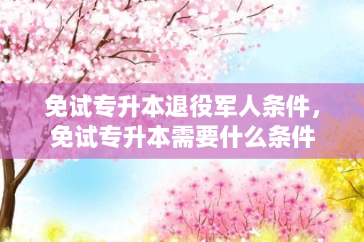 免试专升本退役军人条件，免试专升本需要什么条件
