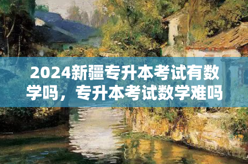 2024新疆专升本考试有数学吗，专升本考试数学难吗
