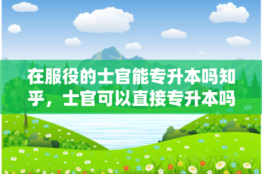 在服役的士官能专升本吗知乎，士官可以直接专升本吗