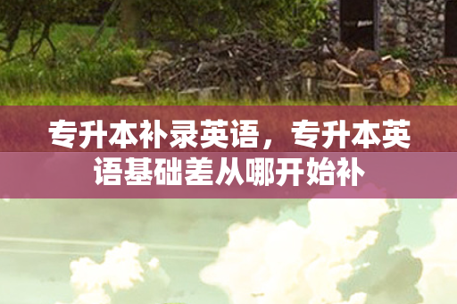 专升本补录英语，专升本英语基础差从哪开始补