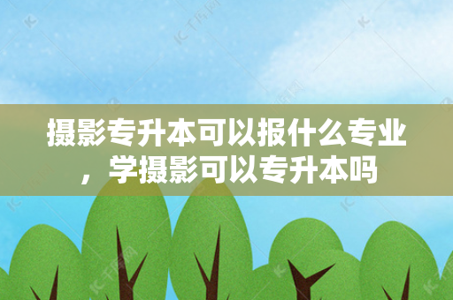 摄影专升本可以报什么专业，学摄影可以专升本吗