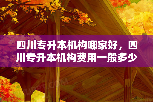 四川专升本机构哪家好，四川专升本机构费用一般多少钱