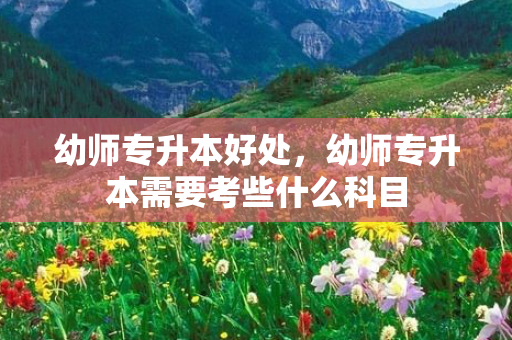 幼师专升本好处，幼师专升本需要考些什么科目