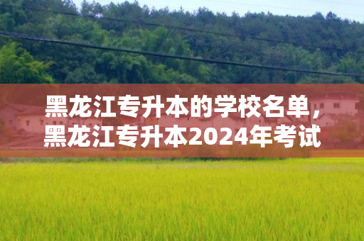 黑龙江专升本的学校名单，黑龙江专升本2024年考试时间