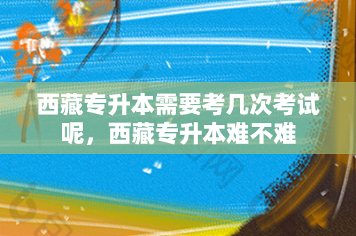 西藏专升本需要考几次考试呢，西藏专升本难不难