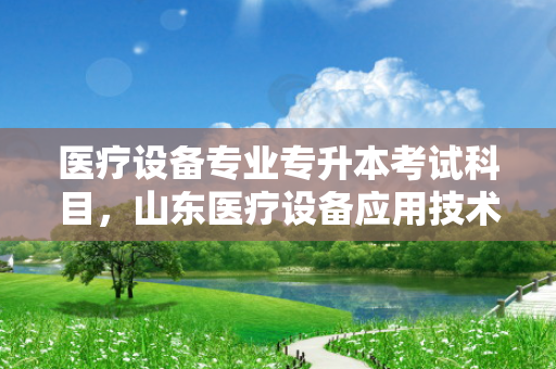 医疗设备专业专升本考试科目，山东医疗设备应用技术专升本的对口专业