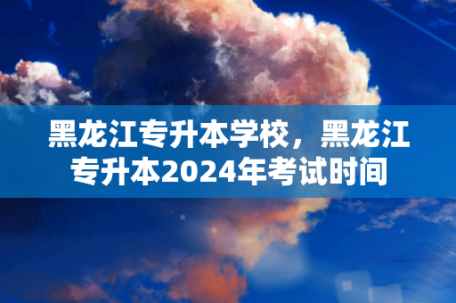 黑龙江专升本学校，黑龙江专升本2024年考试时间