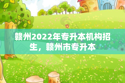 赣州2022年专升本机构招生，赣州市专升本