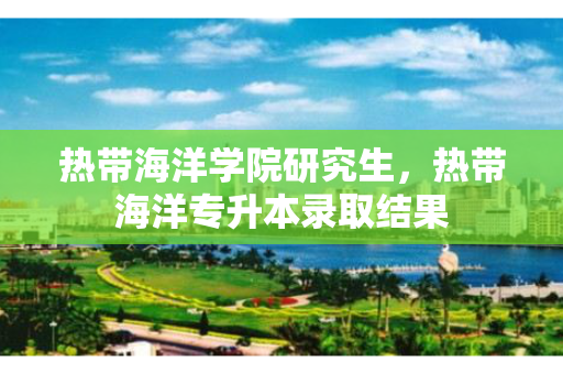 热带海洋学院研究生，热带海洋专升本录取结果