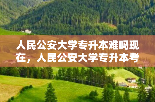 人民公安大学专升本难吗现在，人民公安大学专升本考试科目
