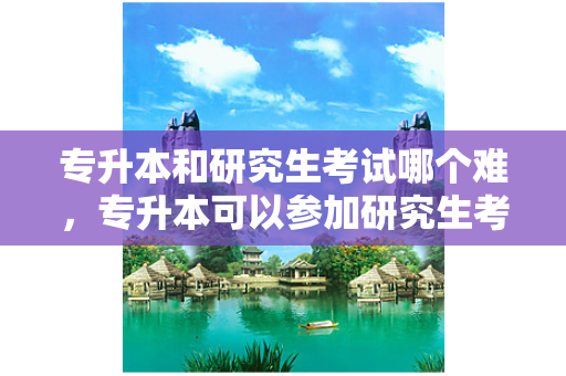 专升本和研究生考试哪个难，专升本可以参加研究生考试吗