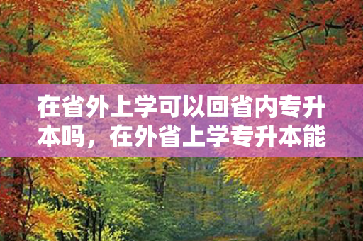 在省外上学可以回省内专升本吗，在外省上学专升本能报省外的吗