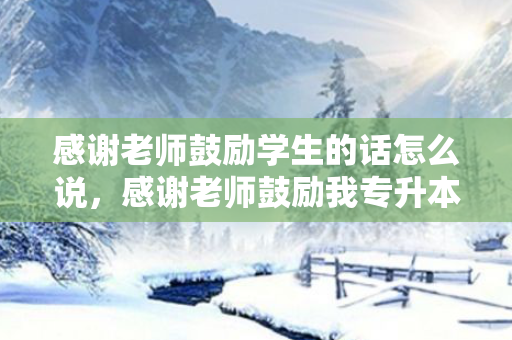 感谢老师鼓励学生的话怎么说，感谢老师鼓励我专升本的话简短