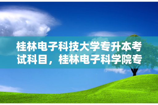 桂林电子科技大学专升本考试科目，桂林电子科学院专升本招生简章