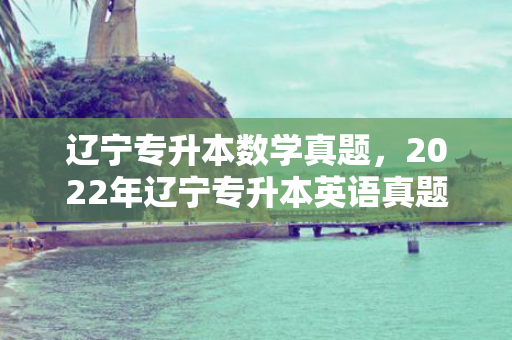 辽宁专升本数学真题，2022年辽宁专升本英语真题及答案
