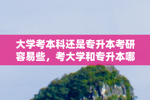 大学考本科还是专升本考研容易些，考大学和专升本哪个难