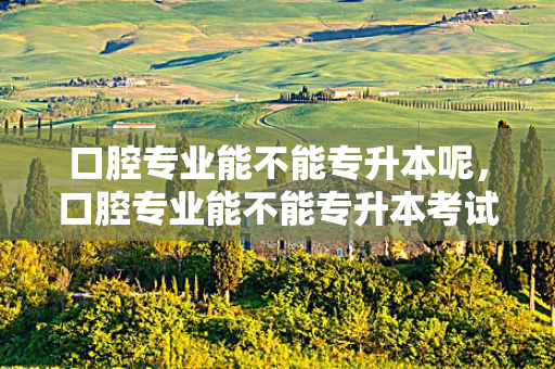 口腔专业能不能专升本呢，口腔专业能不能专升本考试